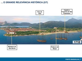 ... E GRANDE RELEVÂNCIA HISTÓRICA (2/7)


                                                           Capela e
                              Rua da                   Trapiche de São
                               Vala                       Francisco




                                                                         1710
     Mosteiro de                          Palácio do
     São Bento                              Bispo




                                                            PORTO MARAVILHA | 7
 