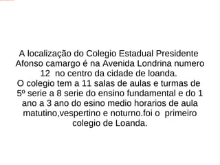 A localização do Colegio Estadual Presidente Afonso camargo é na Avenida Londrina numero 12 no centro da cidade de loanda. O colegio tem a 11 salas de aulas e turmas de 5º serie a 8 serie do ensino fundamental e do 1 ano a 3 ano do esino medio horarios de aula matutino,vespertino e noturno.foi o primeiro colegio de Loanda.