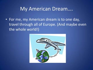 My American Dream….
• For me, my American dream is to one day,
  travel through all of Europe. (And maybe even
  the whole world!)
 