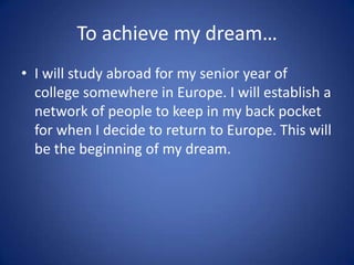 To achieve my dream…
• I will study abroad for my senior year of
  college somewhere in Europe. I will establish a
  network of people to keep in my back pocket
  for when I decide to return to Europe. This will
  be the beginning of my dream.
 