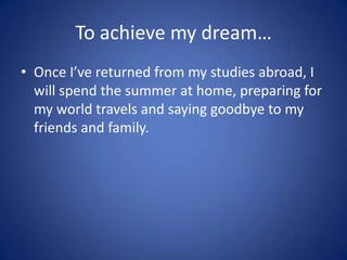 To achieve my dream…
• Once I’ve returned from my studies abroad, I
  will spend the summer at home, preparing for
  my world travels and saying goodbye to my
  friends and family.
 
