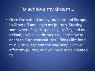 To achieve my dream…
• Once I’ve settled on my route around Europe,
  I will set off and begin my journey. Starting
  somewhere English speaking like England or
  Ireland, I will take the steps to learn how to
  adapt to European cultures. Things like food,
  music, language and the way people act will
  effect my journey and will have to be adapted
  to.
 