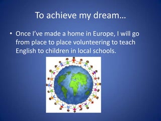To achieve my dream…
• Once I’ve made a home in Europe, I will go
  from place to place volunteering to teach
  English to children in local schools.
 