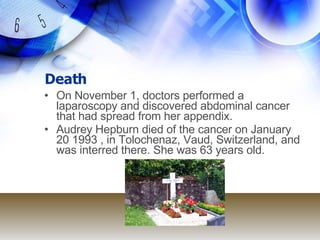 Death On November 1, doctors performed a laparoscopy and discovered abdominal cancer that had spread from her appendix. Audrey Hepburn died of the cancer on January 20 1993 , in Tolochenaz, Vaud, Switzerland, and was interred there. She was 63 years old. 