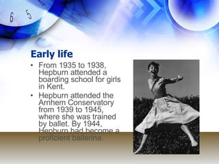 Early life From 1935 to 1938, Hepburn attended a boarding school for girls in Kent. Hepburn attended the Arnhem Conservatory from 1939 to 1945, where she was trained by ballet. By 1944, Hepburn had become a proficient ballerina. 