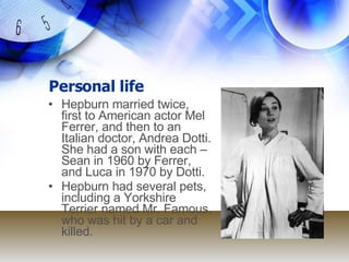 Personal life Hepburn married twice, first to American actor Mel Ferrer, and then to an Italian doctor, Andrea Dotti. She had a son with each – Sean in 1960 by Ferrer, and Luca in 1970 by Dotti.  Hepburn had several pets, including a Yorkshire Terrier named Mr. Famous, who was hit by a car and killed. 