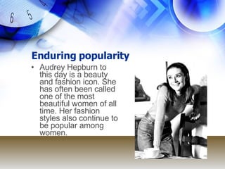 Enduring popularity Audrey Hepburn to this day is a beauty and fashion icon. She has often been called one of the most beautiful women of all time. Her fashion styles also continue to be popular among women. 