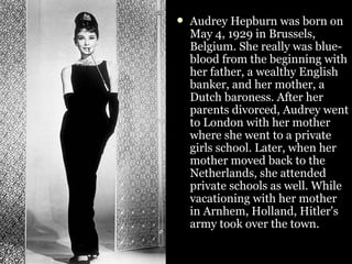 Audrey Hepburn was born on May 4, 1929 in Brussels, Belgium. She really was blue-blood from the beginning with her father, a wealthy English banker, and her mother, a Dutch baroness. After her parents divorced, Audrey went to London with her mother where she went to a private girls school. Later, when her mother moved back to the Netherlands, she attended private schools as well. While vacationing with her mother in Arnhem, Holland, Hitler's army took over the town.   