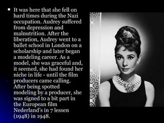 It was here that she fell on hard times during the Nazi occupation. Audrey suffered from depression and malnutrition. After the liberation, Audrey went to a ballet school in London on a scholarship and later began a modeling career. As a model, she was graceful and, it seemed, she had found her niche in life - until the film producers came calling. After being spotted modeling by a producer, she was signed to a bit part in the European film Nederland’s in 7 lessen (1948) in 1948.  