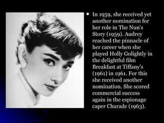 In 1959, she received yet another nomination for her role in The Nun's Story (1959). Audrey reached the pinnacle of her career when she played Holly Golightly in the delightful film Breakfast at Tiffany's (1961) in 1961. For this she received another nomination. She scored commercial success again in the espionage caper Charade (1963).  