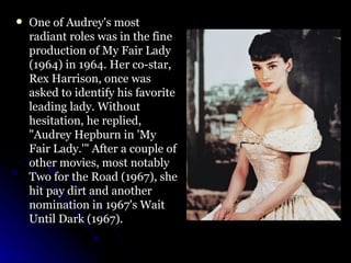 One of Audrey's most radiant roles was in the fine production of My Fair Lady (1964) in 1964. Her co-star, Rex Harrison, once was asked to identify his favorite leading lady. Without hesitation, he replied, "Audrey Hepburn in 'My Fair Lady.'" After a couple of other movies, most notably Two for the Road (1967), she hit pay dirt and another nomination in 1967's Wait Until Dark (1967).  