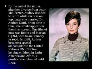 By the end of the sixties, after her divorce from actor Mel Ferrer, Audrey decided to retire while she was on top. Later she married Dr. Andrea Dotti. From time to time, she would appear on the silver screen. One film of note was Robin and Marian (1976), with Sean Connery in 1976. In 1988, Audrey became a special ambassador to the United Nations UNICEF fund helping children in Latin America and Africa, a position she retained until 1993.  