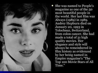 She was named to People's magazine as one of the 50 most beautiful people in the world. Her last film was Always (1989) in 1989. Audrey Hepburn died on January 20, 1993 in Tolochnaz, Switzerland, from colon cancer. She had made a total of 31 high quality movies. Her elegance and style will always be remembered in film history as evidenced by her being named in Empire magazine's "The Top 100 Movie Stars of All Time." 