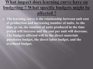  The learning curve is the relationship between unit cost
of production and increasing number of units. As the
time go on, the number of units produced in the time
period will increase and the cost per unit will decrease.
The budgets affected will be the direct materials
purchases budget, the direct labor budget, and the
overhead budget.
 