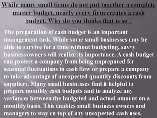 The preparation of cash budget is an important
management task. While some small businesses may be
able to survive for a time without budgeting, savvy
business owners will realize its importance. A cash budget
can protect a company from being unprepared for
seasonal fluctuations in cash flow or prepare a company
to take advantage of unexpected quantity discounts from
suppliers. Many small businesses find it helpful to
prepare monthly cash budgets and to analyze any
variances between the budgeted and actual amount on a
monthly basis. This enables small business owners and
managers to stay on top of any unexpected cash uses.
 