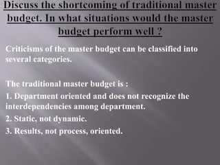 Criticisms of the master budget can be classified into
several categories.
The traditional master budget is :
1. Department oriented and does not recognize the
interdependencies among department.
2. Static, not dynamic.
3. Results, not process, oriented.
 
