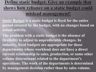 Static Budget is a static budget is fixed for the entire
period covered by the budget, with no changes based on
actual activity.
The problem with a static budget is the absence of
flexibility to adjust to unpredictable changes. In
industry, fixed budgets are appropriate for those
departments whose workload does not have a direct
current relationship to sales, production, or some other
volume determinant related to the department’s
operations. The work of the departments is determined
by management decision rather than by sales volume.
 