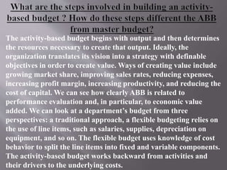 The activity-based budget begins with output and then determines
the resources necessary to create that output. Ideally, the
organization translates its vision into a strategy with definable
objectives in order to create value. Ways of creating value include
growing market share, improving sales rates, reducing expenses,
increasing profit margin, increasing productivity, and reducing the
cost of capital. We can see how clearly ABB is related to
performance evaluation and, in particular, to economic value
added. We can look at a department’s budget from three
perspectives: a traditional approach, a flexible budgeting relies on
the use of line items, such as salaries, supplies, depreciation on
equipment, and so on. The flexible budget uses knowledge of cost
behavior to split the line items into fixed and variable components.
The activity-based budget works backward from activities and
their drivers to the underlying costs.
 