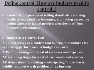  Control is the process of setting standards, receiving
feedback on actual performance, and taking corrective
action whenever actual performance deviates from
planned performance.
 Budget as a Control Tool
A budget serves as a control tool to provide standards for
evaluating performance. A budget can cover :
1. Profit planning – forecast of revenues and expenses.
2.Cash budgeting – forecast of cash needs and sources.
3.Balance sheet forecasting – anticipating future assets,
liability and net worth position of the business.
 