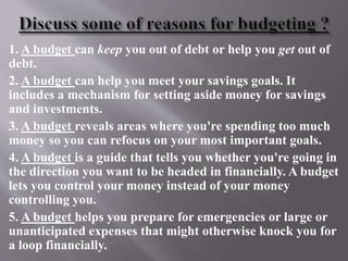 1. A budget can keep you out of debt or help you get out of
debt.
2. A budget can help you meet your savings goals. It
includes a mechanism for setting aside money for savings
and investments.
3. A budget reveals areas where you're spending too much
money so you can refocus on your most important goals.
4. A budget is a guide that tells you whether you're going in
the direction you want to be headed in financially. A budget
lets you control your money instead of your money
controlling you.
5. A budget helps you prepare for emergencies or large or
unanticipated expenses that might otherwise knock you for
a loop financially.
 