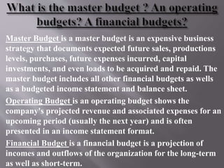 Master Budget is a master budget is an expensive business
strategy that documents expected future sales, productions
levels, purchases, future expenses incurred, capital
investments, and even loads to be acquired and repaid. The
master budget includes all other financial budgets as wells
as a budgeted income statement and balance sheet.
Operating Budget is an operating budget shows the
company's projected revenue and associated expenses for an
upcoming period (usually the next year) and is often
presented in an income statement format.
Financial Budget is a financial budget is a projection of
incomes and outflows of the organization for the long-term
as well as short-term.
 