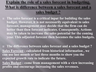  The sales forecast is a critical input for building the sales
budget. However, it is not necessarily equivalent to sales
forecast, management may decide that the firm can do
better than then forecast indicates. Consequently. Actions
may be taken to increase the sales potential for the coming
year. This adjusted forecast then becomes the sales budgets.
 The difference between sales forecast and a sales budget ?
Sales Forecast ; calculated from historical information , we
can use last month or last three months to show you the
expected growth rate to indicate the future.
Sales Budget ; come from management with a view increasing
profits and encourage increasing the sales revenues.
 