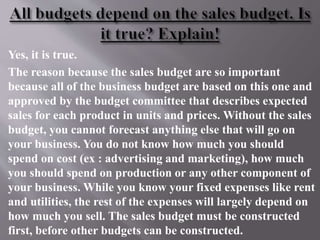 Yes, it is true.
The reason because the sales budget are so important
because all of the business budget are based on this one and
approved by the budget committee that describes expected
sales for each product in units and prices. Without the sales
budget, you cannot forecast anything else that will go on
your business. You do not know how much you should
spend on cost (ex : advertising and marketing), how much
you should spend on production or any other component of
your business. While you know your fixed expenses like rent
and utilities, the rest of the expenses will largely depend on
how much you sell. The sales budget must be constructed
first, before other budgets can be constructed.
 