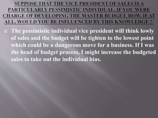  The pessimistic individual vice president will think lowly
of sales and the budget will be tighten to the lowest point
which could be a dangerous move for a business. If I was
the head of budget process, I might increase the budgeted
sales to take out the individual bias.
 