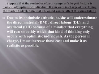  Due to its optimistic attitude, he/she will underestimate
the direct material (DM) , direct labour (DL), and
overhead (OH) because of a mindset that everything
will run smoothly which that kind of thinking only
occurs with optimistic individuals. As the person in
charge, I must increase those cost and make it as
realistic as possible.
 