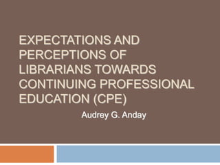 EXPECTATIONS AND
PERCEPTIONS OF
LIBRARIANS TOWARDS
CONTINUING PROFESSIONAL
EDUCATION (CPE)
        Audrey G. Anday
 
