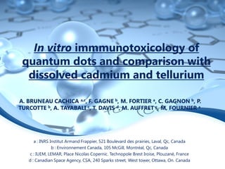 In vitro immmunotoxicology of
 quantum dots and comparison with
  dissolved cadmium and tellurium

A. BRUNEAU CACHICA a,c, F. GAGNE b, M. FORTIER a, C. GAGNON b, P.
TURCOTTE b, A. TAYABALI c, T. DAVIS d, M. AUFFRET c, M. FOURNIER a




      a : INRS Institut Armand Frappier, 521 Boulevard des prairies, Laval, Qc, Canada
                b : Environnement Canada, 105 McGill, Montréal, Qc, Canada
   c : IUEM, LEMAR, Place Nicolas Copernic. Technopole Brest Iroise, Plouzané, France
   d : Canadian Space Agency, CSA, 240 Sparks street, West tower, Ottawa, On. Canada
 