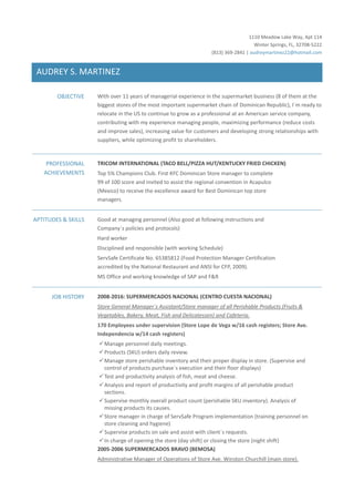 1110 Meadow Lake Way, Apt 114
Winter Springs, FL, 32708-5222
(813) 369-2841 | audreymartinez22@hotmail.com
AUDREY S. MARTINEZ
OBJECTIVE With over 11 years of managerial experience in the supermarket business (8 of them at the
biggest stores of the most important supermarket chain of Dominican Republic), I´m ready to
relocate in the US to continue to grow as a professional at an American service company,
contributing with my experience managing people, maximizing performance (reduce costs
and improve sales), increasing value for customers and developing strong relationships with
suppliers, while optimizing profit to shareholders.
PROFESSIONAL
ACHIEVEMENTS
TRICOM INTERNATIONAL (TACO BELL/PIZZA HUT/KENTUCKY FRIED CHICKEN)
Top 5% Champions Club. First KFC Dominican Store manager to complete
99 of 100 score and invited to assist the regional convention in Acapulco
(Mexico) to receive the excellence award for Best Dominican top store
managers.
APTITUDES & SKILLS Good at managing personnel (Also good at following instructions and
Company´s policies and protocols)
Hard worker
Disciplined and responsible (with working Schedule)
ServSafe Certificate No. 65385812 (Food Protection Manager Certification
accredited by the National Restaurant and ANSI for CFP, 2009).
MS Office and working knowledge of SAP and F&R
JOB HISTORY 2008-2016: SUPERMERCADOS NACIONAL (CENTRO CUESTA NACIONAL)
Store General Manager´s Assistant/Store manager of all Perishable Products (Fruits &
Vegetables, Bakery, Meat, Fish and Delicatessen) and Cafeteria.
170 Employees under supervision (Store Lope de Vega w/16 cash registers; Store Ave.
Independencia w/14 cash registers)
✓Manage personnel daily meetings.
✓Products (SKU) orders daily review.
✓Manage store perishable inventory and their proper display in store. (Supervise and
control of products purchase´s execution and their floor displays)
✓Test and productivity analysis of fish, meat and cheese.
✓Analysis and report of productivity and profit margins of all perishable product
sections.
✓Supervise monthly overall product count (perishable SKU inventory). Analysis of
missing products its causes.
✓Store manager in charge of ServSafe Program implementation (training personnel on
store cleaning and hygiene)
✓Supervise products on sale and assist with client´s requests.
✓In charge of opening the store (day shift) or closing the store (night shift)
2005-2006 SUPERMERCADOS BRAVO (BEMOSA)
Administrative Manager of Operations of Store Ave. Winston Churchill (main store).
 