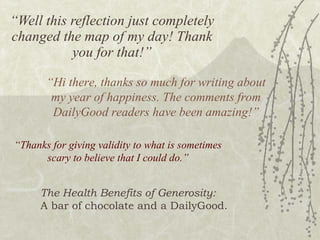 “ Well this reflection just completely changed the map of my day! Thank you for that!” “ Hi there, thanks so much for writing about my year of happiness. The comments from DailyGood readers have been amazing!” “ Thanks for giving validity to what is sometimes scary to believe that I could do.” The Health Benefits of Generosity: A bar of chocolate and a DailyGood. 