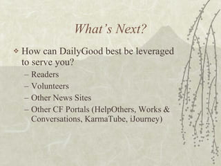 What’s Next? How can DailyGood best be leveraged to serve you? Readers Volunteers Other News Sites Other CF Portals (HelpOthers, Works & Conversations, KarmaTube, iJourney) 