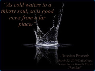 “ As cold waters to a thirsty soul, so is good news from a far place.” -Russian Proverb  March 22, 2010  DailyGood:  “Good News Travels Faster Than Bad” 