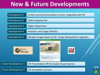 Development 1 Crowd-sourced transcription service, integrated with IIIF
Web-mapping Tool
Rights Statements
IIIF Presentation API for Audio-Visual material
Development 2
Development 3
Future Development 1
Future Development 2
Development 4 Analytics and Usage Statistics
Development 5 Mirador Image Viewer & IIIF Image Manipulation Upgrades
IIIF Annotation services
New & Future Developments
 