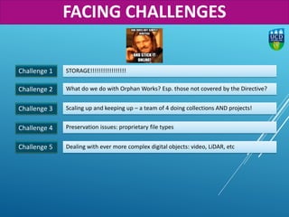 Challenge 1
Challenge 2
STORAGE!!!!!!!!!!!!!!!!!
What do we do with Orphan Works? Esp. those not covered by the Directive?
Challenge 3 Scaling up and keeping up – a team of 4 doing collections AND projects!
Challenge 4 Preservation issues: proprietary file types
Challenge 5 Dealing with ever more complex digital objects: video, LiDAR, etc
FACING CHALLENGES
 