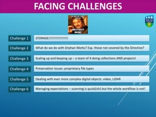 Challenge 1
Challenge 2
STORAGE!!!!!!!!!!!!!!!!!
What do we do with Orphan Works? Esp. those not covered by the Directive?
Challenge 3 Scaling up and keeping up – a team of 4 doing collections AND projects!
Challenge 4 Preservation issues: proprietary file types
Challenge 6 Managing expectations – scanning is quick(ish) but the whole workflow is not!
Challenge 5 Dealing with ever more complex digital objects: video, LiDAR
FACING CHALLENGES
 