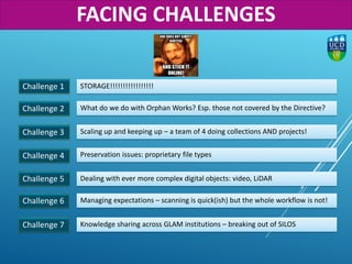 Challenge 1
Challenge 2
STORAGE!!!!!!!!!!!!!!!!!
What do we do with Orphan Works? Esp. those not covered by the Directive?
Challenge 3 Scaling up and keeping up – a team of 4 doing collections AND projects!
Challenge 4 Preservation issues: proprietary file types
Challenge 6 Managing expectations – scanning is quick(ish) but the whole workflow is not!
Challenge 5 Dealing with ever more complex digital objects: video, LiDAR
Challenge 7 Knowledge sharing across GLAM institutions – breaking out of SILOS
FACING CHALLENGES
 