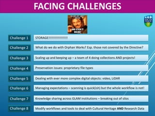Challenge 1
Challenge 2
STORAGE!!!!!!!!!!!!!!!!!
What do we do with Orphan Works? Esp. those not covered by the Directive?
Challenge 3 Scaling up and keeping up – a team of 4 doing collections AND projects!
Challenge 4 Preservation issues: proprietary file types
Challenge 6 Managing expectations – scanning is quick(ish) but the whole workflow is not!
Challenge 5 Dealing with ever more complex digital objects: video, LiDAR
Challenge 7 Knowledge sharing across GLAM institutions – breaking out of silos
Challenge 8 Modify workflows and tools to deal with Cultural Heritage AND Research Data
FACING CHALLENGES
 
