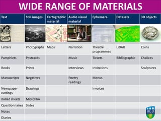 Text Still images Cartographic
material
Audio visual
material
Ephemera Datasets 3D objects
Letters Photographs Maps Narration Theatre
programmes
LiDAR Coins
Pamphlets Postcards Music Tickets Bibliographic Chalices
Books Prints Interviews Invitations Sculptures
Manuscripts Negatives Poetry
readings
Menus
Newspaper
cuttings
Drawings Invoices
Ballad sheets Microfilm
Questionnaires Slides
Notes
Diaries
WIDE RANGE OF MATERIALS
 