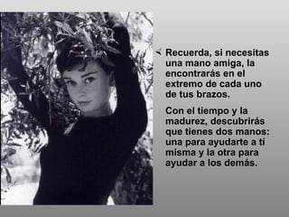 Recuerda, si necesitas una mano amiga, la encontrarás en el extremo de cada uno  de tus brazos.  Con el tiempo y la madurez, descubrirás que tienes dos manos: una para ayudarte a tí misma y la otra para ayudar a los demás. 