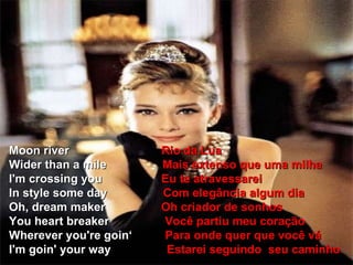 Moon river  Rio da Lua Wider than a mile  Mais extenso que uma milha I'm crossing you  Eu te atravessarei In style some day  Com elegância algum dia Oh, dream maker  Oh criador de sonhos You heart breaker  Você partiu meu coração Wherever you're goin‘  Para onde quer que você vá I'm goin' your way  Estarei seguindo  seu caminho 