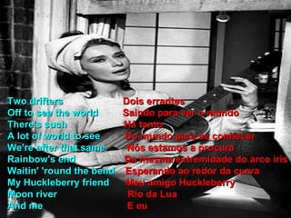 Two drifters  Dois errantes Off to see the world  Saindo para ver o mundo There's such  Há tanto A lot of world to see  Do mundo para se conhecer We're after that same  Nós estamos a procura Rainbow's end  Da mesma extremidade do arco iris Waitin' 'round the bend  Esperando ao redor da curva My Huckleberry friend  Meu amigo Huckleberry Moon river  Rio da Lua And me  E eu 