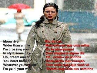 Moon river  Rio da Lua Wider than a mile  Mais extenso que uma milha I'm crossing you  Eu te atravessarei In style some day  Com elegância algum dia  Oh, dream maker  Oh , criador de sonhos You heart breaker  Você partiu meu coração Wherever you're goin‘  Para onde quer que você vá I'm goin' your way  Estarei seguindo seu caminho 