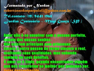 Amor não é se envolver com a pessoa perfeita, aquela dos nossos sonhos. Não existem príncipes nem princesas. Encare a outra pessoa de forma sincera e real, exaltando suas qualidades, mas sabendo também de seus defeitos. O amor só é lindo, quando encontramos alguém que nos transforme no melhor que podemos ser. Autor desconhecido Formatado por Nardon [email_address] Tel.contato: (19) 9441 1965 Jardim Centenário – Mogi Guaçú (SP ) 