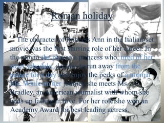 Roman holiday

   The character of Princess Ann in the Italian-set
movie was the first starring role of her career. In
the movie she played a princess who, tired of her
strict schedule, decides to run away from the
palace for a day and enjoy the perks of a normal
life. While on her journey she meets Ms.
Bradley, an American journalist with whom she
ends up falling in love. For her role she won an
Academy Award for best leading actress.
 