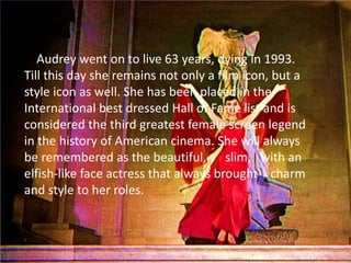 Audrey went on to live 63 years, dying in 1993.
Till this day she remains not only a film icon, but a
style icon as well. She has been placed in the
International best dressed Hall of Fame list and is
considered the third greatest female screen legend
in the history of American cinema. She will always
be remembered as the beautiful, slim, with an
elfish-like face actress that always brought charm
and style to her roles.
 