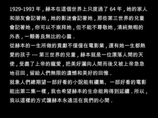 1929-1993 年 , 赫本在這個世界上只度過了 64 年 , 她的家人和朋友會記著她 , 她的影迷會記著她 , 那些第三世界的兒童會記著她 , 你可以不崇拜她 , 但不能不尊敬她 , 清純無暇的外表 , 一顆善良無比的心靈 .  從赫本的一生所做的貢獻不僅僅在電影業 , 還有她一生都熱愛的孩子 --- 第三世界的兒童 , 赫本就是一位漂落人間的天使 , 受盡了上帝的寵愛 , 把美好灑向人間而後又被上帝急急地召回 , 留給人們無限的遺憾和美好的回憶 .   就象人們總期望一部好看的小說能有續集、一部好看的電影能出第二集一樣 , 我也希望赫本的生命能夠得到延續 . 所以 , 我以這樣的方式讓赫本永遠活在我們的心間 .  