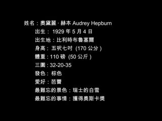 姓名：奧黛麗 · 赫本 Audrey Hepburn  　　出生： 1929 年 5 月 4 日  　　出生地：比利時布魯塞爾　  　　身高 :  五呎七吋  (170 公分 )  　　體重 : 110 磅  (50 公斤 )  　　三圍 : 32-20-35  　  　　發色 :  棕色  　　愛好：芭蕾  　　最難忘的景色：瑞士的白雪  　　最難忘的事情：獲得奧斯卡獎  